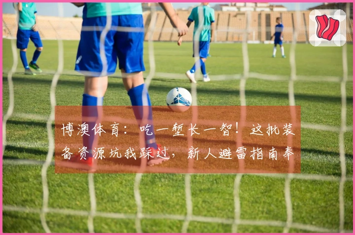 博澳体育:吃一堑长一智!这批装备资源坑我踩过,新人避雷指南奉上