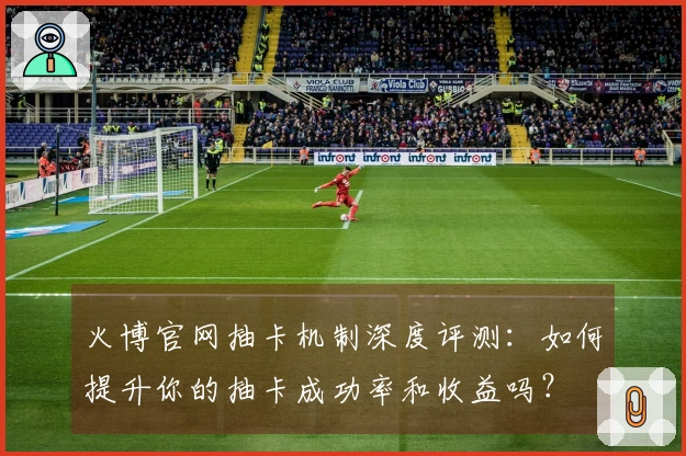 火博官网抽卡机制深度评测：如何提升你的抽卡成功率和收益吗？
